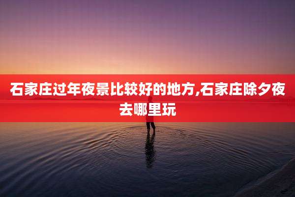 石家庄过年夜景比较好的地方,石家庄除夕夜去哪里玩
