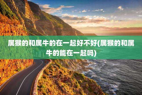 属猴的和属牛的在一起好不好(属猴的和属牛的能在一起吗)