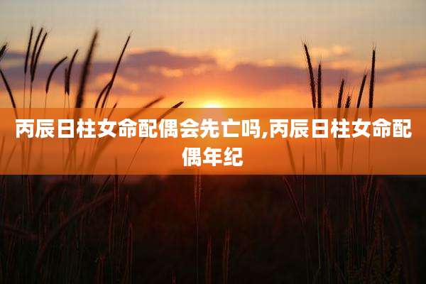 丙辰日柱女命配偶会先亡吗,丙辰日柱女命配偶年纪