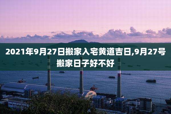 2021年9月27日搬家入宅黄道吉日,9月27号搬家日子好不好