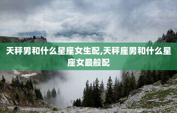 天秤男和什么星座女生配,天秤座男和什么星座女最般配