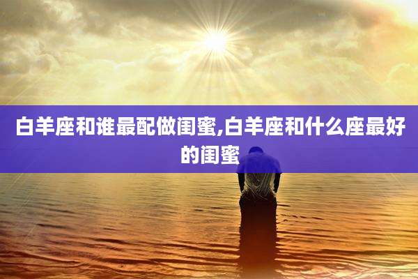白羊座和谁最配做闺蜜,白羊座和什么座最好的闺蜜