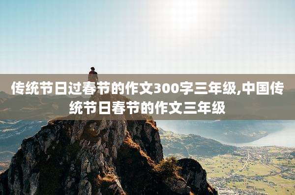 传统节日过春节的作文300字三年级,中国传统节日春节的作文三年级