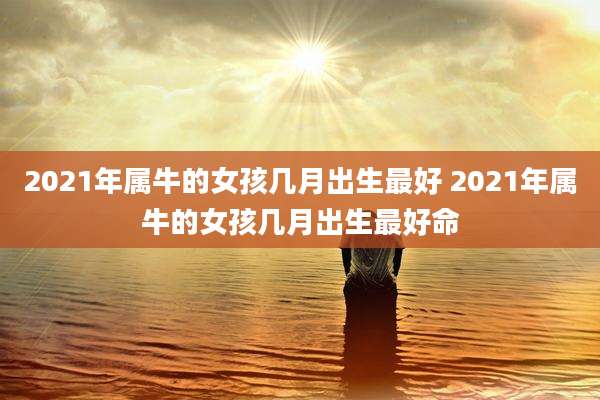 2021年属牛的女孩几月出生最好 2021年属牛的女孩几月出生最好命