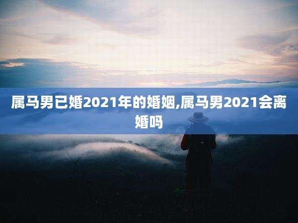 属马男已婚2021年的婚姻,属马男2021会离婚吗