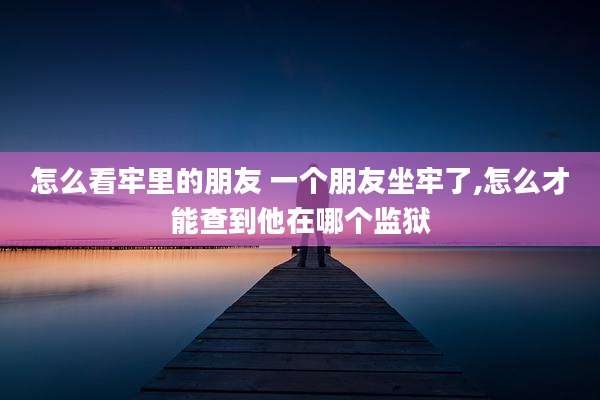 怎么看牢里的朋友 一个朋友坐牢了,怎么才能查到他在哪个监狱