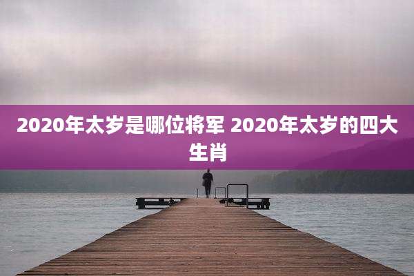 2020年太岁是哪位将军 2020年太岁的四大生肖