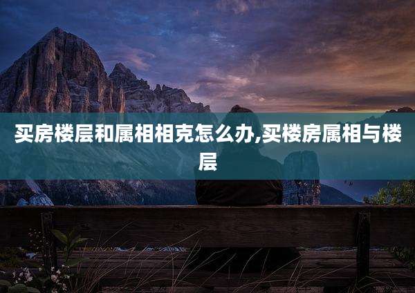 买房楼层和属相相克怎么办,买楼房属相与楼层