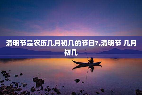 清明节是农历几月初几的节日?,清明节 几月初几