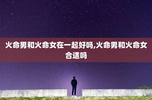 火命男和火命女在一起好吗,火命男和火命女合适吗