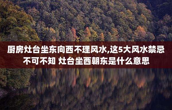 厨房灶台坐东向西不理风水,这5大风水禁忌不可不知 灶台坐西朝东是什么意思