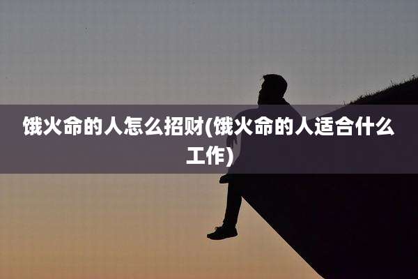 饿火命的人怎么招财(饿火命的人适合什么工作)