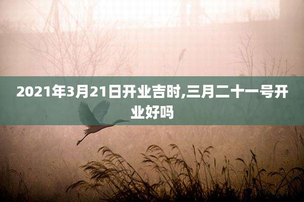 2021年3月21日开业吉时,三月二十一号开业好吗