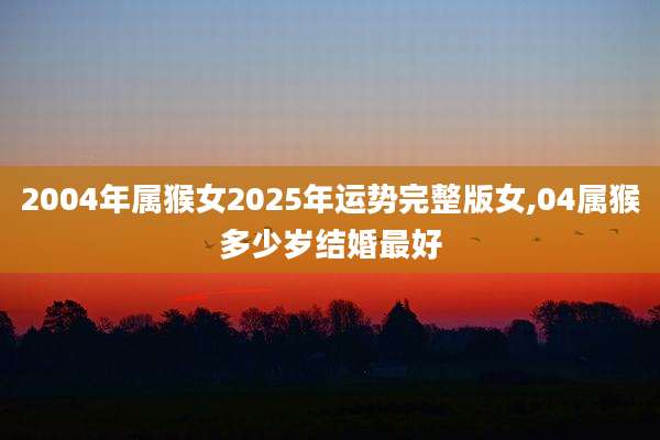 2004年属猴女2025年运势完整版女,04属猴多少岁结婚最好