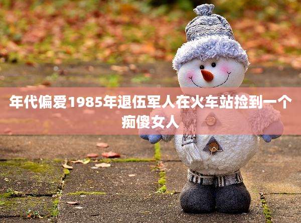 年代偏爱1985年退伍军人在火车站捡到一个痴傻女人