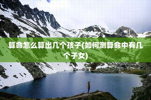 算命怎么算出几个孩子(如何测算命中有几个子女)