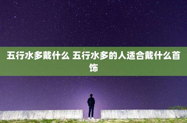 五行水多戴什么 五行水多的人适合戴什么首饰
