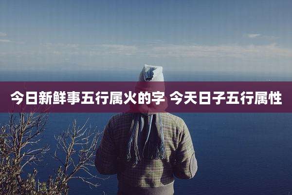 今日新鲜事五行属火的字 今天日子五行属性