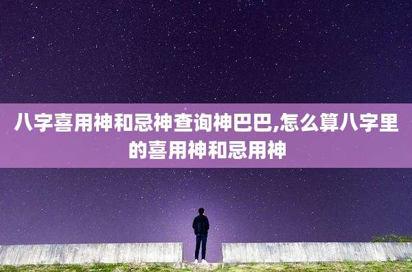 八字喜用神和忌神查询神巴巴,怎么算八字里的喜用神和忌用神