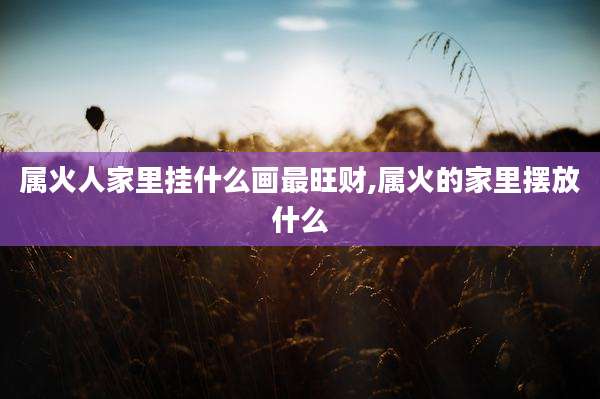 属火人家里挂什么画最旺财,属火的家里摆放什么