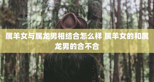 属羊女与属龙男相结合怎么样 属羊女的和属龙男的合不合