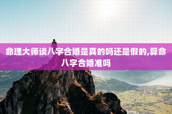 命理大师谈八字合婚是真的吗还是假的,算命八字合婚准吗