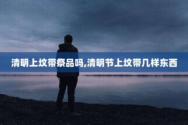 清明上坟带祭品吗,清明节上坟带几样东西