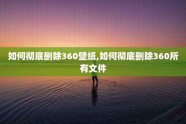 如何彻底删除360壁纸,如何彻底删除360所有文件