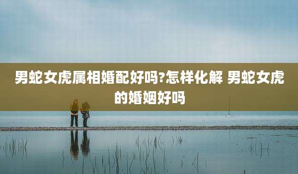 男蛇女虎属相婚配好吗?怎样化解 男蛇女虎的婚姻好吗