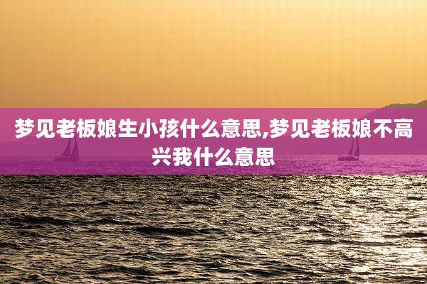 梦见老板娘生小孩什么意思,梦见老板娘不高兴我什么意思
