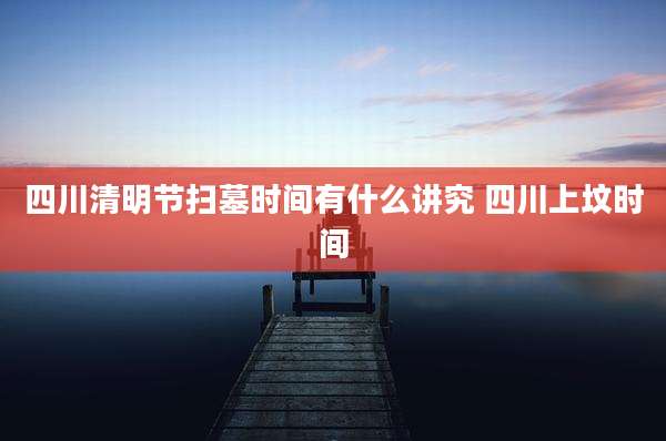 四川清明节扫墓时间有什么讲究 四川上坟时间