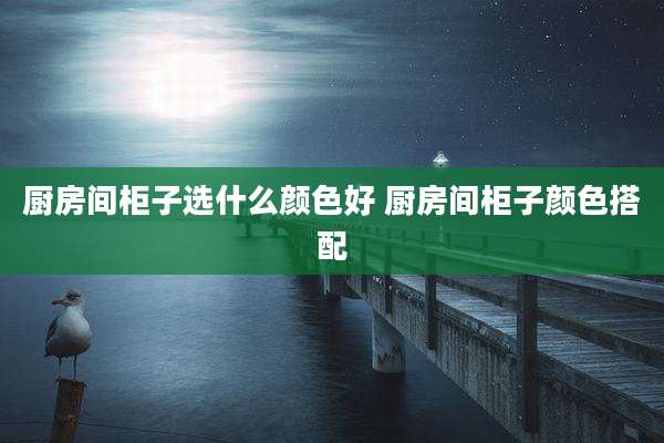 厨房间柜子选什么颜色好 厨房间柜子颜色搭配