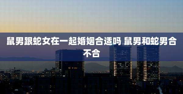 鼠男跟蛇女在一起婚姻合适吗 鼠男和蛇男合不合