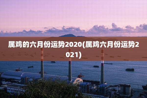 属鸡的六月份运势2020(属鸡六月份运势2021)