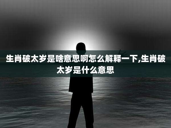 生肖破太岁是啥意思啊怎么解释一下,生肖破太岁是什么意思