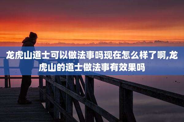 龙虎山道士可以做法事吗现在怎么样了啊,龙虎山的道士做法事有效果吗