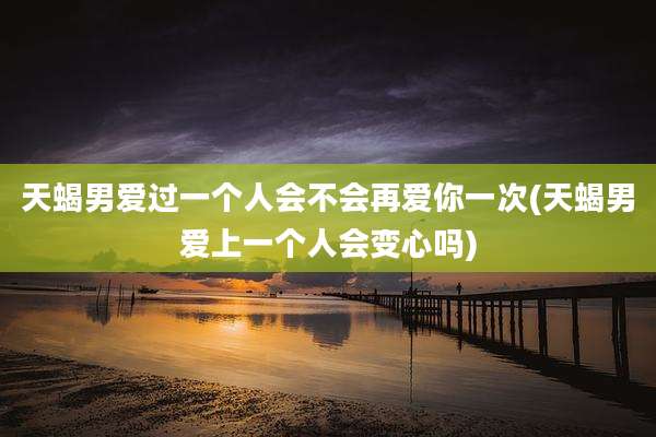 天蝎男爱过一个人会不会再爱你一次(天蝎男爱上一个人会变心吗)