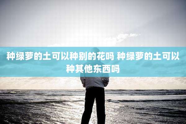 种绿萝的土可以种别的花吗 种绿萝的土可以种其他东西吗