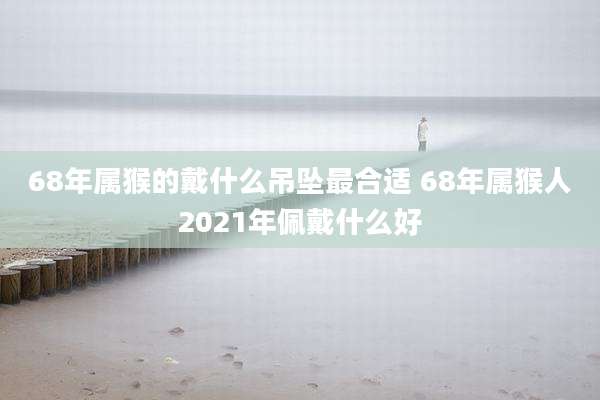 68年属猴的戴什么吊坠最合适 68年属猴人2021年佩戴什么好