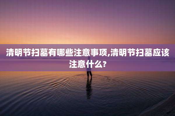 清明节扫墓有哪些注意事项,清明节扫墓应该注意什么?