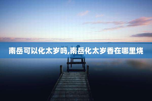 南岳可以化太岁吗,南岳化太岁香在哪里烧