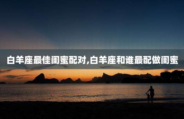 白羊座最佳闺蜜配对,白羊座和谁最配做闺蜜