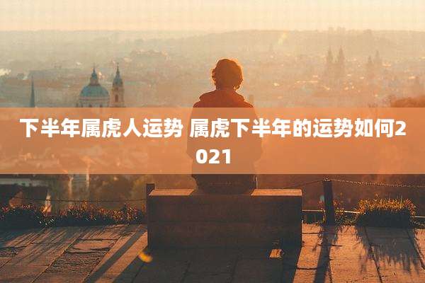 下半年属虎人运势 属虎下半年的运势如何2021