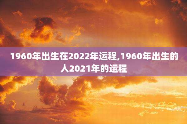 1960年出生在2022年运程,1960年出生的人2021年的运程