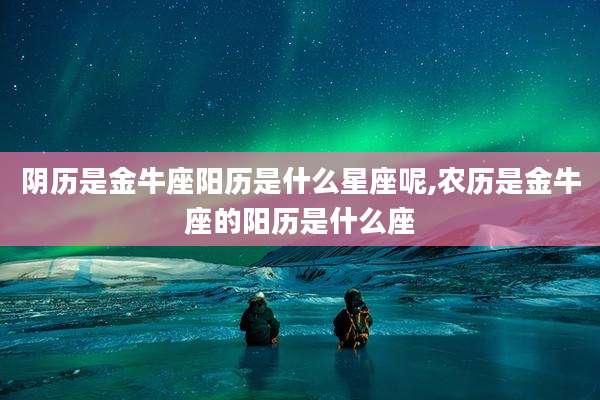 阴历是金牛座阳历是什么星座呢,农历是金牛座的阳历是什么座