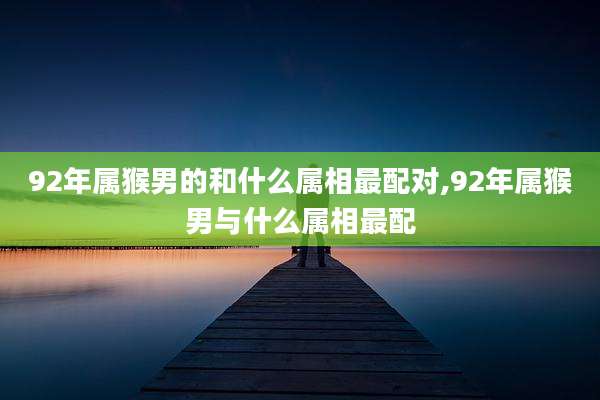 92年属猴男的和什么属相最配对,92年属猴男与什么属相最配