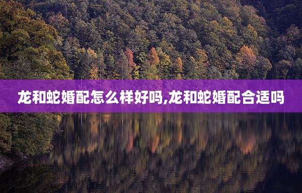 龙和蛇婚配怎么样好吗,龙和蛇婚配合适吗