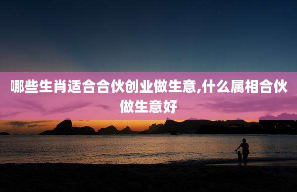 哪些生肖适合合伙创业做生意,什么属相合伙做生意好