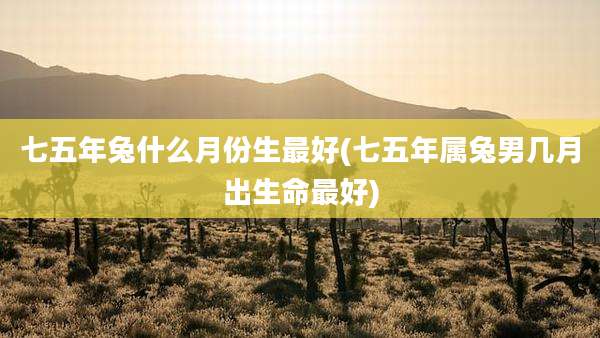 七五年兔什么月份生最好(七五年属兔男几月出生命最好)