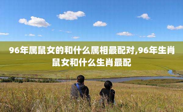 96年属鼠女的和什么属相最配对,96年生肖鼠女和什么生肖最配